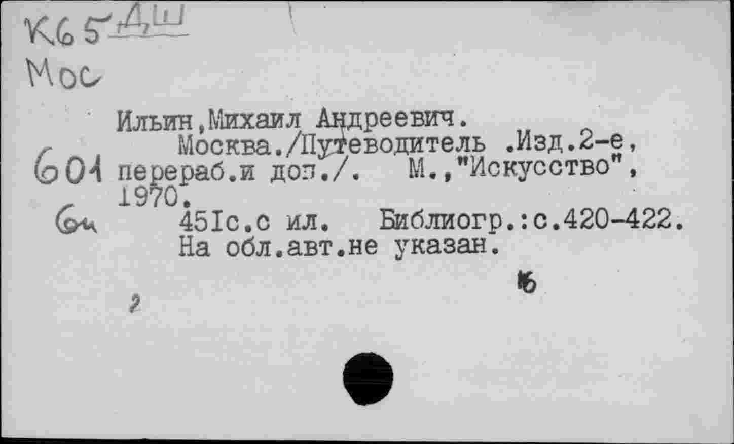 ﻿V\oo
6О4
Ильин,Михаил Андреевич.
Москва./Путеводитель .Изд.2-е, перераб.и доп./. М.»"Искусство ,
451с.с ил.	Библиогр.: с.420-422.
На обл.авт.не указан.
?
16